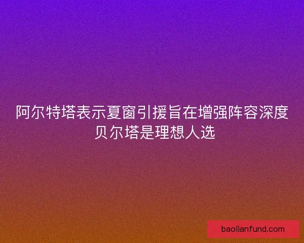 阿尔特塔表示夏窗引援旨在增强阵容深度 贝尔塔是理想人选 阿尔特塔表示夏窗引援旨在增强阵容深度 贝尔塔是理想人选