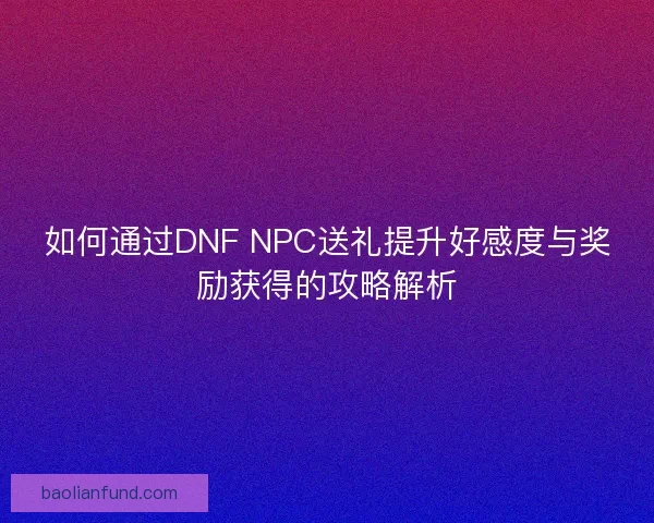 如何通过DNF NPC送礼提升好感度与奖励获得的攻略解析 如何通过DNF NPC送礼提升好感度与奖励获得的攻略解析
