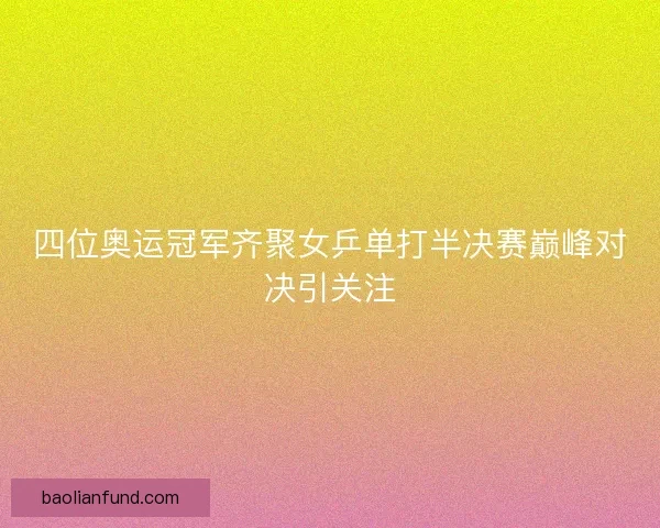 四位奥运冠军齐聚女乒单打半决赛巅峰对决引关注