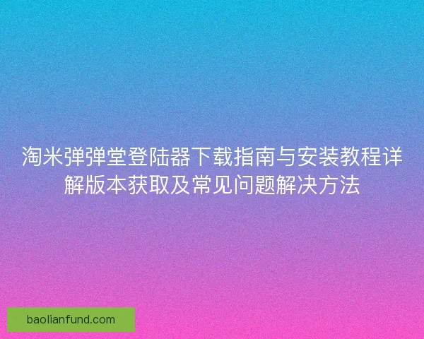 淘米弹弹堂登陆器下载指南与安装教程详解版本获取及常见问题解决方法