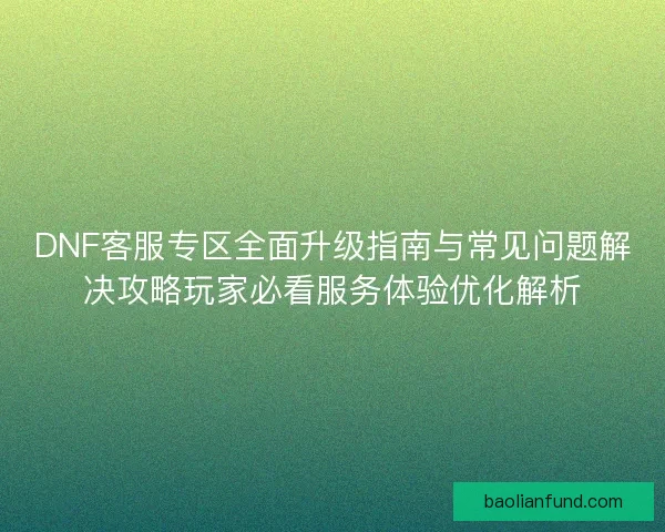 DNF客服专区全面升级指南与常见问题解决攻略玩家必看服务体验优化解析