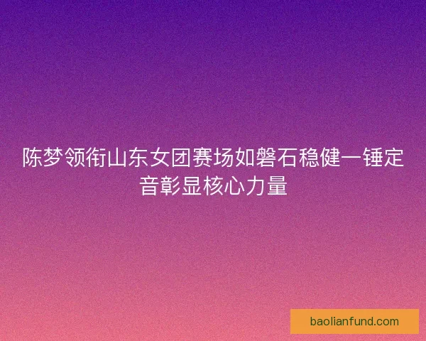 陈梦领衔山东女团赛场如磐石稳健一锤定音彰显核心力量