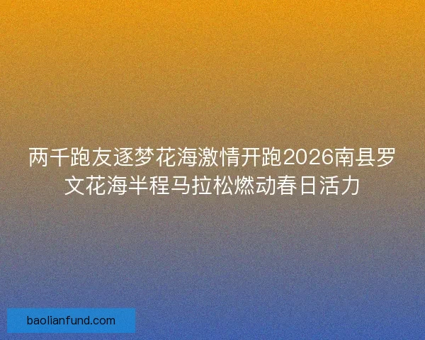 两千跑友逐梦花海激情开跑2026南县罗文花海半程马拉松燃动春日活力 两千跑友逐梦花海激情开跑2026南县罗文花海半程马拉松燃动春日活力