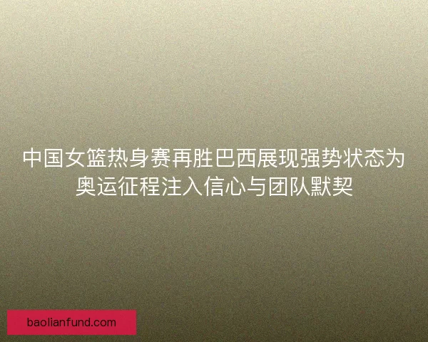 中国女篮热身赛再胜巴西展现强势状态为奥运征程注入信心与团队默契