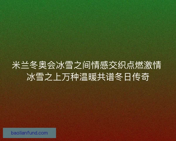 米兰冬奥会冰雪之间情感交织点燃激情 冰雪之上万种温暖共谱冬日传奇