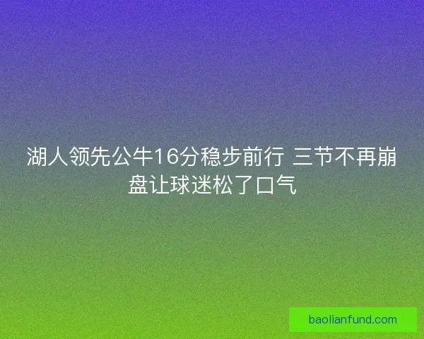 湖人领先公牛16分稳步前行 三节不再崩盘让球迷松了口气 湖人领先公牛16分稳步前行 三节不再崩盘让球迷松了口气