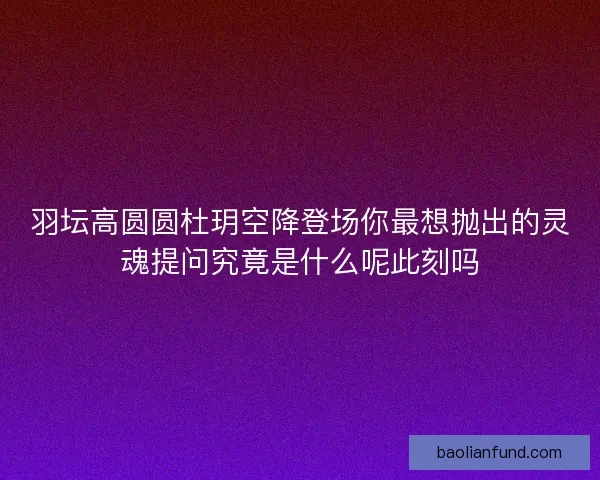 羽坛高圆圆杜玥空降登场你最想抛出的灵魂提问究竟是什么呢此刻吗 羽坛高圆圆杜玥空降登场你最想抛出的灵魂提问究竟是什么呢此刻吗