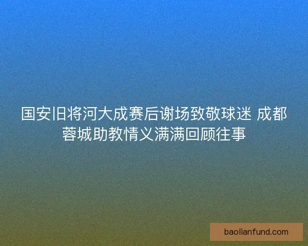 国安旧将河大成赛后谢场致敬球迷 成都蓉城助教情义满满回顾往事