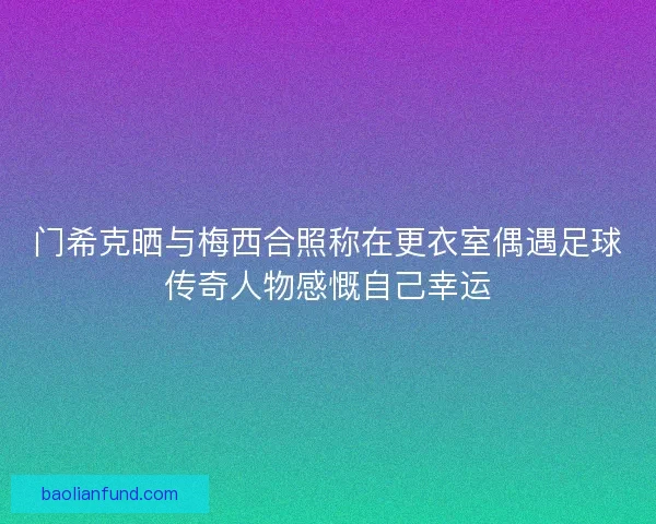 门希克晒与梅西合照称在更衣室偶遇足球传奇人物感慨自己幸运 门希克晒与梅西合照称在更衣室偶遇足球传奇人物感慨自己幸运