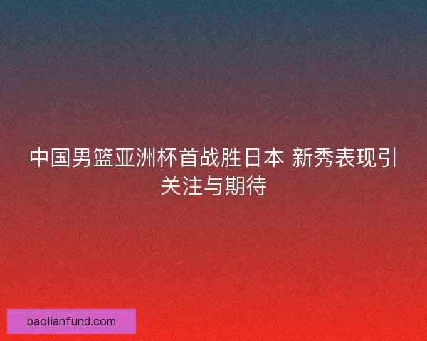 中国男篮亚洲杯首战胜日本 新秀表现引关注与期待 中国男篮亚洲杯首战胜日本 新秀表现引关注与期待