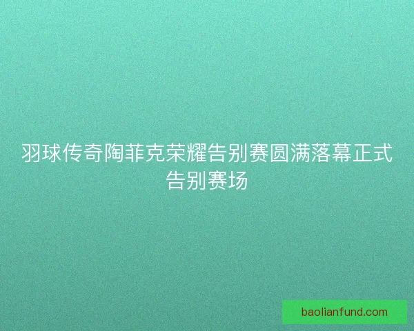 羽球传奇陶菲克荣耀告别赛圆满落幕正式告别赛场 羽球传奇陶菲克荣耀告别赛圆满落幕正式告别赛场