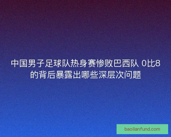 中国男子足球队热身赛惨败巴西队 0比8的背后暴露出哪些深层次问题 中国男子足球队热身赛惨败巴西队 0比8的背后暴露出哪些深层次问题