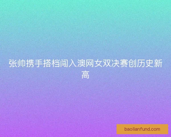 张帅携手搭档闯入澳网女双决赛创历史新高 张帅携手搭档闯入澳网女双决赛创历史新高