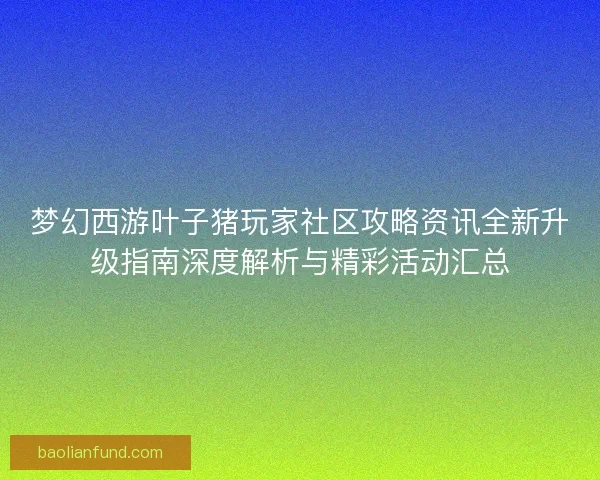 梦幻西游叶子猪玩家社区攻略资讯全新升级指南深度解析与精彩活动汇总